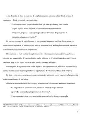 Antes de entrar de lleno en cada uno de los planteamientos conviene señalar dónde termina el
mecenazgo y dónde empieza la esponsorización.
" El mecenazgo siente vergüenza de confesar que hace sponsorship. Esta frase de
Jacques Seguelá define muy bien el confusionismo existente entre los
empresarios, respecto a las dos principales líneas filosóficas del patrocinio; el
mecenazgo y la esponsorización." 7
En muchas empresas de todo el mundo, el mecenazgo y la esponsorización se llevan a cabo en
departamentos separados, lo mismo que sus partidas presupuestarias. Ambos planteamientos pertenecen
al mismo tronco de comunicación: el patrocinio.
El mecenazgo se suele reservar para planteamientos culturales en museos, auditorios, galerías ...
mientras que las campañas de esponsorización suelen utilizarse en el patrocinio de actos deportivos en
estadios o actos al aire libre a los que acuden grandes masas de población.
Las campañas de esponsorización suelen depender del departamento de publicidad o promoción de
ventas, mientras que el mecenazgo lo hace al departamento de relaciones públicas de la empresa.
Lo ideal es que ambas ramas estuviesen coordinadas por un mismo emisor y que se realice dentro de
una misma estrategia de marketing.
Diferencias puntuales entre el mecenazgo y la esponsorización dentro de la filosofía empresarial:
1 - La temperatura de la comunicación, entendida como " la mayor o menor
agresividad comercial que imprimimos en el mensaje".
El mecenazgo debe tener poca agresividad comercial, su fin último no es vender.

6

TORREJON LECHON, D. “Patrocinio. Diccionario de Ciencias y Técnicas de Comunicación.” Ediciones Paulinas, Madrid.
1991. Extraído de Solano Fleta, L. “Fundamentos de las Relaciones Publicas”

44

 