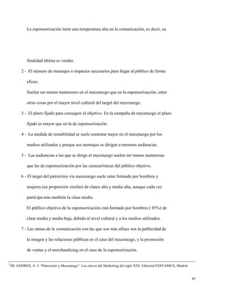 La esponsorización tiene una temperatura alta en la comunicación, es decir, su

finalidad última es vender.
2 - El número de mensajes o impactos necesarios para llegar al público de forma
eficaz.
Suelen ser menos numerosos en el mecenazgo que en la esponsorización, entre
otras cosas por el mayor nivel cultural del target del mecenazgo.
3 - El plazo fijado para conseguir el objetivo. En la campaña de mecenazgo el plazo
fijado es mayor que en la de esponsorización.
4 - La medida de rentabilidad se suele contratar mejor en el mecenazgo por los
medios utilizados y porque sus mensajes se dirigen a menores audiencias.
5 - Las audiencias a las que se dirige el mecenazgo suelen ser menos numerosas
que las de esponsorización por las características del público objetivo.
6 - El target del patrocinio vía mecenazgo suele estar formado por hombres y
mujeres (en proporción similar) de clases alta y media alta, aunque cada vez
participa más también la clase media.
El público objetivo de la esponsorización está formado por hombres ( 85%) de
clase media y media baja, debido al nivel cultural y a los medios utilizados.
7 - Las ramas de la comunicación con las que son más afines son la publicidad de
la imagen y las relaciones públicas en el caso del mecenazgo, y la promoción
de ventas y el merchandising en el caso de la esponsorización.

7

DE ANDRES, A. J. “Patrocinio y Mecenazgo”. Las claves del Marketing del siglo XXI. Editorial EDITAMEX, Madrid

45

 