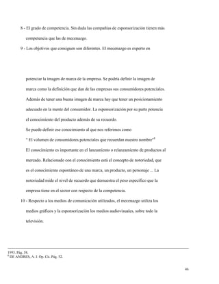 8 - El grado de competencia. Sin duda las compañías de esponsorización tienen más
competencia que las de mecenazgo.
9 - Los objetivos que consiguen son diferentes. El mecenazgo es experto en

potenciar la imagen de marca de la empresa. Se podría definir la imagen de
marca como la definición que dan de las empresas sus consumidores potenciales.
Además de tener una buena imagen de marca hay que tener un posicionamiento
adecuado en la mente del consumidor. La esponsorización por su parte potencia
el conocimiento del producto además de su recuerdo.
Se puede definir ese conocimiento al que nos referimos como
" El volumen de consumidores potenciales que recuerdan nuestro nombre"8
El conocimiento es importante en el lanzamiento o relanzamiento de productos al
mercado. Relacionado con el conocimiento está el concepto de notoriedad, que
es el conocimiento espontáneo de una marca, un producto, un personaje ... La
notoriedad mide el nivel de recuerdo que demuestra el peso específico que la
empresa tiene en el sector con respecto de la competencia.
10 - Respecto a los medios de comunicación utilizados, el mecenazgo utiliza los
medios gráficos y la esponsorización los medios audiovisuales, sobre todo la
televisión.

1993. Pág. 58.
8
DE ANDRES, A. J. Op. Cit. Pág. 52.

46

 