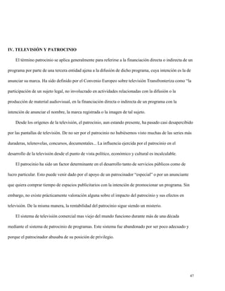 IV. TELEVISIÓN Y PATROCINIO
El término patrocinio se aplica generalmente para referirse a la financiación directa o indirecta de un
programa por parte de una tercera entidad ajena a la difusión de dicho programa, cuya intención es la de
anunciar su marca. Ha sido definido por el Convenio Europeo sobre televisión Transfronteriza como “la
participación de un sujeto legal, no involucrado en actividades relacionadas con la difusión o la
producción de material audiovisual, en la financiación directa o indirecta de un programa con la
intención de anunciar el nombre, la marca registrada o la imagen de tal sujeto.
Desde los orígenes de la televisión, el patrocinio, aun estando presente, ha pasado casi desapercibido
por las pantallas de televisión. De no ser por el patrocinio no hubiésemos visto muchas de las series más
duraderas, telenovelas, concursos, documentales... La influencia ejercida por el patrocinio en el
desarrollo de la televisión desde el punto de vista político, económico y cultural es incalculable.
El patrocinio ha sido un factor determinante en el desarrollo tanto de servicios públicos como de
lucro particular. Esto puede venir dado por el apoyo de un patrocinador “especial” o por un anunciante
que quiera comprar tiempo de espacios publicitarios con la intención de promocionar un programa. Sin
embargo, no existe prácticamente valoración alguna sobre el impacto del patrocinio y sus efectos en
televisión. De la misma manera, la rentabilidad del patrocinio sigue siendo un misterio.
El sistema de televisión comercial mas viejo del mundo funciono durante más de una década
mediante el sistema de patrocinio de programas. Este sistema fue abandonado por ser poco adecuado y
porque el patrocinador abusaba de su posición de privilegio.

47

 