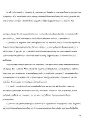 La televisión necesita el patrocinio de programas para financiar su programación en un mercado muy
competitivo. Si el patrocinador quiere emplear con éxito la fórmula del patrocinio tendrá que mirar más
allá de la televisión para valorar la forma en que la sociedad en general percibe su negocio. Para

averiguar el papel del patrocinador necesitamos comparar la realidad actual con las necesidades de los
patrocinadores y las de las otras partes implicadas (productores, emisoras y espectadores).
El patrocinio en programas debe contemplarse como una parte de la mezcla total de la compañía en
la que se suman la comunicación, las relaciones públicas y la comercialización. Los patrocinadores se
dieron cuenta de que para que el patrocinio tuviera éxito tenía que integrarse con otros elementos de
comercialización corporativa, como son el merchandising, las promociones, las ventas directas y la
publicidad.
Debido al éxito que han conseguido las telenovelas y los concursos los patrocinadores han entrado
en el juego de la audiencia. Antes conseguir el mayor índice de audiencia y una mayor cuota era lo más
importante pero, actualmente, la tarea del patrocinador es mucho más compleja. El patrocinador ahora
debe tener una idea más clara sobre su público y sobre cómo puede alcanzar y comunicarse con una
audiencia determinada a través del patrocinio en televisión.
Las grandes compañías multinacionales han luchado por adaptarse a la situación con nuevas
tecnologías de mercado. Asumen esta situación y actúan ante un mercado más diversificado. Se han
esforzado en adaptar sus productos y sus servicios a los hábitos y al comportamiento de sus
consumidores.
El patrocinador debe adaptar mejor su comunicación y comercialización corporativa a los programas
de televisión que el espectador elige ver. Es consecuencia de que el espectador tiene la posibilidad de

48

 