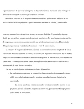 separar un anuncio de televisión del programa en el que está insertado. Y esta es la razón por la que el
patrocinio ha conseguido un nuevo significado en la actualidad.
Mediante el patrocinio de un programa una firma o una marca puede obtener beneficios de una
asociación directa con ese programa. El patrocinador toma prestados los criterios y los valores del

programa que patrocina, y de esta forma la marca se proyecta al público. El patrocinador tiene que
decidir que asociación le conviene teniendo en cuenta sus objetivos. Por tanto hay que considerar el tipo
de programa, ya sea un concurso, un documental, una serie dramática, un concierto... El patrocinador
debe pensar que mensaje puede deducir la audiencia a partir de esa asociación.
El patrocinio de programas de televisión todavía es un camino relativamente inexplorado de cara a
solucionar la dificultad que tienen las firmas y las cadenas para llegar a los espectadores. Hoy en día han
surgido dos reacciones básicas en torno al patrocinio de programas: un temor a que el patrocinador actúe
como censor y el montaje de aventuras comerciales rápidas creadas por una emisora donde su única
intención es la de ganar dinero a corto plazo.
Hay una serie de hechos que implican apoyo al valor del patrocinio:
- Las audiencias ven programas, no canales. Con el aumento de las ofertas de canales es mas
difícil para cualquiera de esos canales garantizar una audiencia en una franja horaria
determinada.
-

Las nuevas tecnologías permiten ahora a los espectadores saltar los anuncios en los
programas grabados y eludir los programas en tiempo real, porque se marchan a programas
que se emiten en otros canales.

49

 