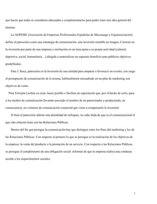 que hacen que todas se consideren adecuadas y complementarias para poder tener una idea general del
término.
La AEPEME (Asociación de Empresas Profesionales Españolas de Mecenazgo y Esponsorización)
define el patrocinio como una estrategia de comunicación, una inversión rentable en imagen. Consiste en
la inversión por parte de una empresa o institución en un área ajena a su propia actividad (cultural,
deportiva, social, humanitaria ...) dirigida a materializar un supuesto beneficio para públicos objetivos
predefinidos.
Para J. Roca, patrocinio es la inversión de una entidad para amparar o favorecer un evento, con cargo
al presupuesto de comunicación de la misma, habitualmente encuadrado en un plan de marketing con
objetivos de venta.
Para Torrejón Lechón es crear, hacer posible o facilitar un espectáculo que, por el hecho de serlo, pasa
a los medios de comunicación llevando asociado el nombre de un patrocinador y produciendo, en
consecuencia, un volumen de comunicación comercial que viene a compensarle la inversión.
Si bien el patrocinio admite una pluralidad de enfoques, no cabe duda de que es el comunicacional el
que más relación tiene con las Relaciones Públicas.
Dentro del fin que persigue la comunicación hay que distinguir entre los fines del marketing y los de
las Relaciones Públicas. Con respecto al primero lo que se persigue es la realización de los objetivos de
la empresa: la venta del producto o la prestación de un servicio. Con respecto a las Relaciones Públicas
se persigue el cumplimiento de una obligación social: informar de que la empresa realiza una conducta
acorde a los requerimientos sociales.

5

 