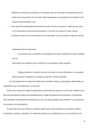 - Debido a la saturación en aumento y a la calidad cada vez más pobre de la publicidad en los
medios de comunicación, tres de cada cuatro espectadores son incapaces de recordar un solo
anuncio al día de haberlo visto.
- Gran parte de la publicidad convencional de éxito se basa en el atractivo indirecto que ejerce
en el consumidor la asociación de productos y servicios con estilos de vida y valores.
- Conseguir formar un nexo emocional con el consumidor se ha convertido en algo de extrema

importancia para el anunciante.
-

Los anuncios que se insertan en los programas de mayor demanda son mejor recibidos
por los
espectadores que aquellos que se insertan en los programas menos seguidos.

-

Algunos productos y muchos servicios son cada vez más sofisticados y no se pueden
promocionar por completo en un espacio de quince o treinta segundos.

Las investigaciones de audiencias tradicionales mediante índices y porcentajes están basadas en
espectadores que ven programas y no anuncios.
Todas estas condiciones dañan la publicidad convencional por anuncios en televisión. Debido a esto
hay una necesidad de analizar mas detalladamente el papel del patrocinio de programas. El patrocinio
bien utilizado y bien planificado beneficiará no sólo a los patrocinadores sino también a los productores,
las emisoras y los espectadores.
El patrocinio tiene que reflejar los cambios rápidos que se han producido en el mundo, cambios
económicos, sociales y culturales. Es importante destacar que el patrocinio no es una extensión de la

50

 