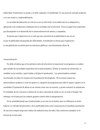 publicidad. El patrocinio no puede y no debe suplantar a la publicidad. Es una arma de mercado poderosa
si se usa creativa y responsablemente.
La novedad del patrocinio no está en su uso en televisión, la novedad está en su adaptación y
aplicación a las condiciones cambiantes de la sociedad y de la televisión. Tiene un papel muy importante
que desempeñar en el desarrollo de la comercialización de marcas y compañías.
Se piensa que el patrocinio no es más que una extensión de la publicidad en una era en
la que la publicidad está pasando por dificultades. Actualmente se piensa que el patrocinio
es una plataforma excelente para las relaciones públicas y una herramienta eficaz de

comercialización
No debe olvidarse que en los primeros años de televisión, la mayoría de los programas se creaban
para atender las necesidades específicas de los patrocinadores. Ponían en marcha las telenovelas, se
sentaban en los estudios, supervisaban y dirigían la producción... Los patrocinadores estaban
involucrados en todos los aspectos de la producción del programa . De la misma manera los
patrocinadores ayudaron a crear los géneros y categorías de programas que todavía siguen vigentes en la
actualidad. El potencial de abuso en un sistema como este era enorme, y pronto comenzó la explotación.
El escándalo de los concursos a finales de los años cincuenta ha tenido su eco en todo el mundo. Sin
embargo, sirvió para que las cadenas ganaran control sobre la programación.
En la actualidad puede que el patrocinador ya no este en el estudio, pero su influencia se siente
todavía. La retirada del patrocinio y de la publicidad tiene como consecuencia la inmediata cancelación
de una serie aunque tenga unos índices de audiencia muy elevados. Hay numerosos ejemplos en la
historia de la televisión.

51

 