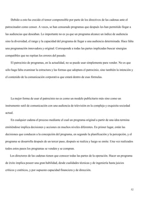 Debido a esto ha crecido el temor comprensible por parte de los directivos de las cadenas ante el
patrocinador como censor. A veces, se han censurado programas que después les han permitido llegar a
las audiencias que deseaban. Lo importante no es ya que un programa alcance un índice de audiencia
sino la diversidad, el rango y la capacidad del programa de llegar a una audiencia determinada. Hace falta
una programación innovadora y original. Corresponde a todas las partes implicadas buscar sinergias
compatibles que no repitan los errores del pasado.
El patrocinio de programas, en la actualidad, no se puede usar simplemente para vender. No es que
sólo haga falta examinar la estructura y las formas que adoptara el patrocinio, sino también la intención y
el contenido de la comunicación corporativa que estará dentro de esas fórmulas.

La mejor forma de usar el patrocinio no es como un modelo publicitario más sino como un
instrumento sutil de comunicación con una audiencia de televisión en la compleja y exquisita sociedad
actual.
En cualquier cadena el proceso mediante el cual un programa original a partir de una idea termina
emitiéndose implica decisiones y acciones en muchos niveles diferentes. En primer lugar, están las
decisiones que conducen a la concepción del programa, en segundo la planificación y la percepción, y el
programa se desarrolla después de un tercer paso, después se realiza y luego se emite. Una vez realizados
todos estos pasos los programas se venden y se compran.
Los directores de las cadenas tienen que conocer todas las partes de la operación. Hacer un programa
de éxito implica poseer una gran habilidad, desde cualidades técnicas y de ingeniería hasta juicios
críticos y estéticos, y por supuesto capacidad financiera y de dirección.

52

 