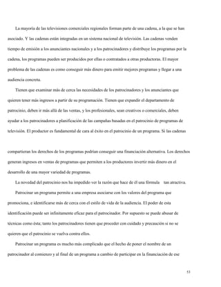 La mayoría de las televisiones comerciales regionales forman parte de una cadena, a la que se han
asociado. Y las cadenas están integradas en un sistema nacional de televisión. Las cadenas venden
tiempo de emisión a los anunciantes nacionales y a los patrocinadores y distribuye los programas por la
cadena, los programas pueden ser producidos por ellas o contratados a otras productoras. El mayor
problema de las cadenas es como conseguir más dinero para emitir mejores programas y llegar a una
audiencia concreta.
Tienen que examinar más de cerca las necesidades de los patrocinadores y los anunciantes que
quieren tener más ingresos a partir de su programación. Tienen que expandir el departamento de
patrocinio, deben ir más allá de las ventas, y los profesionales, sean creativos o comerciales, deben
ayudar a los patrocinadores a planificación de las campañas basadas en el patrocinio de programas de
televisión. El productor es fundamental de cara al éxito en el patrocinio de un programa. Si las cadenas

compartieran los derechos de los programas podrían conseguir una financiación alternativa. Los derechos
generan ingresos en ventas de programas que permiten a los productores invertir más dinero en el
desarrollo de una mayor variedad de programas.
La novedad del patrocinio nos ha impedido ver la razón que hace de él una fórmula

tan atractiva.

Patrocinar un programa permite a una empresa asociarse con los valores del programa que
promociona, e identificarse más de cerca con el estilo de vida de la audiencia. El poder de esta
identificación puede ser infinitamente eficaz para el patrocinador. Por supuesto se puede abusar de
técnicas como ésta; tanto los patrocinadores tienen que proceder con cuidado y precaución si no se
quieren que el patrocinio se vuelva contra ellos.
Patrocinar un programa es mucho más complicado que el hecho de poner el nombre de un
patrocinador al comienzo y al final de un programa a cambio de participar en la financiación de ese

53

 