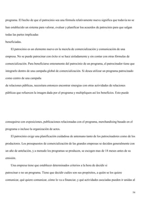 programa. El hecho de que el patrocinio sea una fórmula relativamente nueva significa que todavía no se
han establecido un sistema para valorar, evaluar y planificar loa acuerdos de patrocinio para que salgan
todas las partes implicadas
beneficiadas.
El patrocinio es un elemento nuevo en la mezcla de comercialización y comunicación de una
empresa. No se puede patrocinar con éxito si se hace aisladamente y sin contar con otras fórmulas de
comercialización. Para beneficiarse enteramente del patrocinio de un programa, el patrocinador tiene que
integrarlo dentro de una campaña global de comercialización. Si desea utilizar un programa patrocinado
como centro de una campaña
de relaciones públicas, necesitara entonces encontrar sinergias con otras actividades de relaciones
públicas que refuercen la imagen dada por el programa y multipliquen así los beneficios. Esto puede

conseguirse con exposiciones, publicaciones relacionadas con el programa, merchandising basado en el
programa o incluso la organización de actos.
El patrocinio exige una planificación cuidadosa de antemano tanto de los patrocinadores como de los
productores. Los presupuestos de comercialización de las grandes empresas se deciden generalmente con
un año de antelación, y a menudo los programas se producen, se escogen mas de 18 meses antes de su
emisión.
Una empresa tiene que establecer determinados criterios a la hora de decidir si
patrocinar o no un programa. Tiene que decidir cuáles son sus propósitos, a quién se los quiere
comunicar, qué quiere comunicar, cómo lo va a financiar, y qué actividades asociadas pueden ir unidas al

54

 