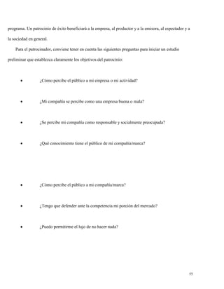 programa. Un patrocinio de éxito beneficiará a la empresa, al productor y a la emisora, al espectador y a
la sociedad en general.
Para el patrocinador, conviene tener en cuenta las siguientes preguntas para iniciar un estudio
preliminar que establezca claramente los objetivos del patrocinio:



¿Cómo percibe el público a mi empresa o mi actividad?



¿Mi compañía se percibe como una empresa buena o mala?



¿Se percibe mi compañía como responsable y socialmente preocupada?



¿Qué conocimiento tiene el público de mi compañía/marca?



¿Cómo percibe el público a mi compañía/marca?



¿Tengo que defender ante la competencia mi porción del mercado?



¿Puedo permitirme el lujo de no hacer nada?

55

 
