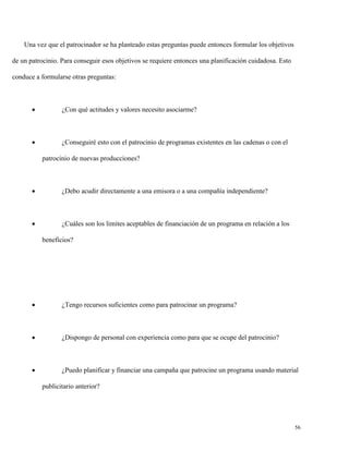 Una vez que el patrocinador se ha planteado estas preguntas puede entonces formular los objetivos
de un patrocinio. Para conseguir esos objetivos se requiere entonces una planificación cuidadosa. Esto
conduce a formularse otras preguntas:



¿Con qué actitudes y valores necesito asociarme?



¿Conseguiré esto con el patrocinio de programas existentes en las cadenas o con el
patrocinio de nuevas producciones?



¿Debo acudir directamente a una emisora o a una compañía independiente?



¿Cuáles son los limites aceptables de financiación de un programa en relación a los
beneficios?



¿Tengo recursos suficientes como para patrocinar un programa?



¿Dispongo de personal con experiencia como para que se ocupe del patrocinio?



¿Puedo planificar y financiar una campaña que patrocine un programa usando material
publicitario anterior?

56

 