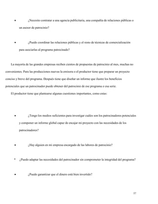 

¿Necesito contratar a una agencia publicitaria, una compañía de relaciones públicas o
un asesor de patrocinio?



¿Puedo coordinar las relaciones públicas y el resto de técnicas de comercialización
para asociarlas al programa patrocinado?

La mayoría de las grandes empresas reciben cientos de propuestas de patrocinio al mes, muchas no
convenientes. Para las producciones nuevas la emisora o el productor tiene que preparar un proyecto
conciso y breve del programa. Después tiene que diseñar un informe que ilustre los beneficios
potenciales que un patrocinador puede obtener del patrocinio de ese programa o esa serie.
El productor tiene que plantearse algunas cuestiones importantes, como estas:



¿Tengo los medios suficientes para investigar cuáles son los patrocinadores potenciales
y componer un informe global capaz de encajar mi proyecto con las necesidades de los
patrocinadores?



*



¿Hay alguien en mi empresa encargado de las labores de patrocinio?

¿Puedo adaptar las necesidades del patrocinador sin comprometer la integridad del programa?

¿Puedo garantizar que el dinero está bien invertido?

57

 