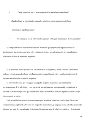 

*

¿Puedo garantizar que el programa se emitirá a una hora determinada?

¿Puedo ofrecer al patrocinador materiales anteriores, como grabaciones, folletos

informativos o publicaciones?



Mi asociación con el patrocinador ¿realzará o rebajará la reputación de mi compañía?

Es complicado medir en estas relaciones los beneficios que proporciona el patrocinio de un
programa, así que corresponde tanto a los productores como a los patrocinadores la búsqueda de un
sistema de medida de beneficios aceptable.

Si un productor puede quedarse con los derechos de un programa y puede venderlo a emisoras o
cadenas extranjeras puede ofrecer así al patrocinador una publicidad extra y una fuente adicional de
ingresos a través de las ventas del programa.
El patrocinador tiene que conseguir desempeñar un papel mucho más importante en la
reestructuración de la televisión y en el intento de rescatarla de una inevitable caída en picado de la
calidad; al mismo tiempo tiene que encontrar un medio más efectivo para que el público conozca mejor
su empresa o su marca.
En la actualidad hay que adoptar una nueva aproximación al patrocinio en televisión. No se trata
simplemente de explotar la televisión con propósitos publicitarios, y tampoco es una actividad puramente
altruista por parte del patrocinador. Se trata más bien de una parte de relaciones públicas y de actividad

58

 