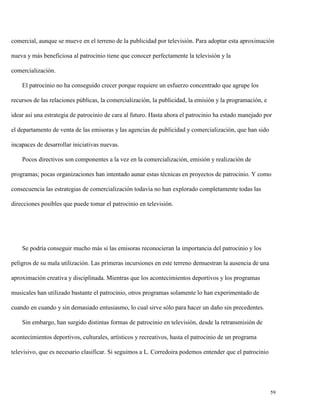 comercial, aunque se mueve en el terreno de la publicidad por televisión. Para adoptar esta aproximación
nueva y más beneficiosa al patrocinio tiene que conocer perfectamente la televisión y la
comercialización.
El patrocinio no ha conseguido crecer porque requiere un esfuerzo concentrado que agrupe los
recursos de las relaciones públicas, la comercialización, la publicidad, la emisión y la programación, e
idear así una estrategia de patrocinio de cara al futuro. Hasta ahora el patrocinio ha estado manejado por
el departamento de venta de las emisoras y las agencias de publicidad y comercialización, que han sido
incapaces de desarrollar iniciativas nuevas.
Pocos directivos son componentes a la vez en la comercialización, emisión y realización de
programas; pocas organizaciones han intentado aunar estas técnicas en proyectos de patrocinio. Y como
consecuencia las estrategias de comercialización todavía no han explorado completamente todas las
direcciones posibles que puede tomar el patrocinio en televisión.

Se podría conseguir mucho más si las emisoras reconocieran la importancia del patrocinio y los
peligros de su mala utilización. Las primeras incursiones en este terreno demuestran la ausencia de una
aproximación creativa y disciplinada. Mientras que los acontecimientos deportivos y los programas
musicales han utilizado bastante el patrocinio, otros programas solamente lo han experimentado de
cuando en cuando y sin demasiado entusiasmo, lo cual sirve sólo para hacer un daño sin precedentes.
Sin embargo, han surgido distintas formas de patrocinio en televisión, desde la retransmisión de
acontecimientos deportivos, culturales, artísticos y recreativos, hasta el patrocinio de un programa
televisivo, que es necesario clasificar. Si seguimos a L. Corredoira podemos entender que el patrocinio

59

 