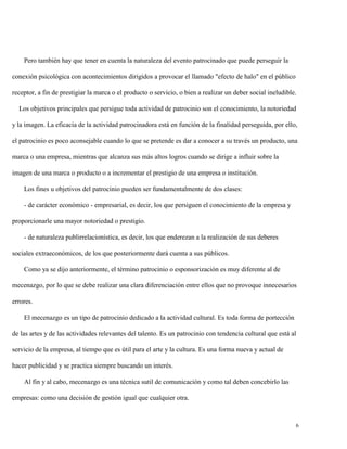 Pero también hay que tener en cuenta la naturaleza del evento patrocinado que puede perseguir la
conexión psicológica con acontecimientos dirigidos a provocar el llamado "efecto de halo" en el público
receptor, a fin de prestigiar la marca o el producto o servicio, o bien a realizar un deber social ineludible.
Los objetivos principales que persigue toda actividad de patrocinio son el conocimiento, la notoriedad
y la imagen. La eficacia de la actividad patrocinadora está en función de la finalidad perseguida, por ello,
el patrocinio es poco aconsejable cuando lo que se pretende es dar a conocer a su través un producto, una
marca o una empresa, mientras que alcanza sus más altos logros cuando se dirige a influir sobre la
imagen de una marca o producto o a incrementar el prestigio de una empresa o institución.
Los fines u objetivos del patrocinio pueden ser fundamentalmente de dos clases:
- de carácter económico - empresarial, es decir, los que persiguen el conocimiento de la empresa y
proporcionarle una mayor notoriedad o prestigio.
- de naturaleza publirrelacionística, es decir, los que enderezan a la realización de sus deberes
sociales extraeconómicos, de los que posteriormente dará cuenta a sus públicos.
Como ya se dijo anteriormente, el término patrocinio o esponsorización es muy diferente al de
mecenazgo, por lo que se debe realizar una clara diferenciación entre ellos que no provoque innecesarios
errores.
El mecenazgo es un tipo de patrocinio dedicado a la actividad cultural. Es toda forma de portección
de las artes y de las actividades relevantes del talento. Es un patrocinio con tendencia cultural que está al
servicio de la empresa, al tiempo que es útil para el arte y la cultura. Es una forma nueva y actual de
hacer publicidad y se practica siempre buscando un interés.
Al fin y al cabo, mecenazgo es una técnica sutil de comunicación y como tal deben concebirlo las
empresas: como una decisión de gestión igual que cualquier otra.

6

 