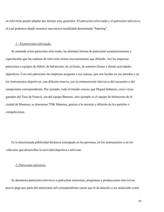 en televisión puede adoptar dos formas muy generales: El patrocinio televisado y el patrocinio televisivo,
al cual podemos añadir nosotros una tercera modalidad denominada “batering”.

1.- El patrocinio televisado.
Se entiende como patrocinio televisado, las distintas formas de patrocinar acontencimientos y
espectáculos que las cadenas de televisión tienen necesariamente que difundir. Así las empresas
patrocinan a equipos de fútbol, de baloncesto, de ciclismo, de automovilismo y demás actividades
deportivas. Con este patrocinio las empresas aseguran a sus marcas, que son lucidas en sus prendas y en
los instrumentos deportivos, una difusión masiva, con la retransmisión televisiva del encuentro o del
campeonato correspondiente. Por ejemplo, todo el mundo conoce que Miguel Indurain, cinco veces
ganador del Tour de Francia, era del equipo Banesto, otro ejemplo es el equipo de baloncesto de la
ciudad de Manresa, se denomina TDK Manresa, gracias a la emisión y difusión de los partidos o
competiciones.

Es la denominada publicidad dinámica estampada en las personas, en los instrumentos o en los
vehículos que desarrollan la actividad deportiva a televisar.

2.-Patrocinio televisivo.

Se denomina patrocinio televisivo a patrocinar emisiones, programas y producciones televisivas,
previo pago por parte del anunciante del correspondiente canon que le da derecho a ser anunciado como

60

 