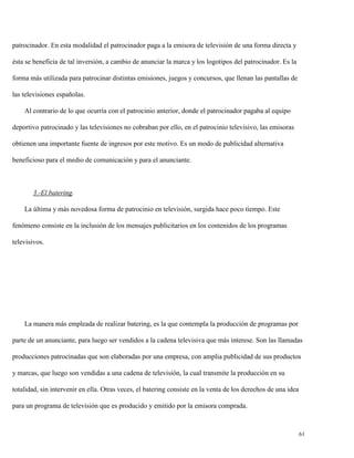 patrocinador. En esta modalidad el patrocinador paga a la emisora de televisión de una forma directa y
ésta se beneficia de tal inversión, a cambio de anunciar la marca y los logotipos del patrocinador. Es la
forma más utilizada para patrocinar distintas emisiones, juegos y concursos, que llenan las pantallas de
las televisiones españolas.
Al contrario de lo que ocurría con el patrocinio anterior, donde el patrocinador pagaba al equipo
deportivo patrocinado y las televisiones no cobraban por ello, en el patrocinio televisivo, las emisoras
obtienen una importante fuente de ingresos por este motivo. Es un modo de publicidad alternativa
beneficioso para el medio de comunicación y para el anunciante.

3.-El batering.
La última y más novedosa forma de patrocinio en televisión, surgida hace poco tiempo. Este
fenómeno consiste en la inclusión de los mensajes publicitarios en los contenidos de los programas
televisivos.

La manera más empleada de realizar batering, es la que contempla la producción de programas por
parte de un anunciante, para luego ser vendidos a la cadena televisiva que más interese. Son las llamadas
producciones patrocinadas que son elaboradas por una empresa, con amplia publicidad de sus productos
y marcas, que luego son vendidas a una cadena de televisión, la cual transmite la producción en su
totalidad, sin intervenir en ella. Otras veces, el batering consiste en la venta de los derechos de una idea
para un programa de televisión que es producido y emitido por la emisora comprada.

61

 