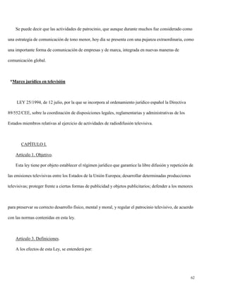 Se puede decir que las actividades de patrocinio, que aunque durante muchos fue considerado como
una estrategia de comunicación de tono menor, hoy día se presenta con una pujanza extraordinaria, como
una importante forma de comunicación de empresas y de marca, integrada en nuevas maneras de
comunicación global.

*Marco jurídico en televisión

LEY 25/1994, de 12 julio, por la que se incorpora al ordenamiento jurídico español la Directiva
89/552/CEE, sobre la coordinación de disposiciones legales, reglamentarias y administrativas de los
Estados miembros relativas al ejercicio de actividades de radiodifusión televisiva.

CAPÍTULO I.
Artículo 1. Objetivo.
Esta ley tiene por objeto establecer el régimen jurídico que garantice la libre difusión y repetición de
las emisiones televisivas entre los Estados de la Unión Europea; desarrollar determinadas producciones
televisivas; proteger frente a ciertas formas de publicidad y objetos publicitarios; defender a los menores

para preservar su correcto desarrollo físico, mental y moral, y regular el patrocinio televisivo, de acuerdo
con las normas contenidas en esta ley.

Artículo 3. Definiciones.
A los efectos de esta Ley, se entenderá por:

62

 
