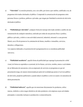 a)

“Televisión”, la emisión primaria, con o sin cable, por tierra o por satélite, codificada o no, de
programas televisados destinados al público. Comprende la comunicación de programas entre
personas físicas o jurídicas, publicas o privadas, que tengan por finalidad la emisión de televisión
destinada al público.

b)

“Publicidad por televisión”, cualquier forma de mensaje televisado emitido a cambio de una
remuneración de cualquier naturaleza, realizado por orden de una persona física o jurídica,
pública o privada, y relativo a una actividad comercial, industrial, artesanal o a una persona
liberal, con el fin de promover la contratación de bienes, muebles o inmuebles, servicios,
derechos y obligaciones.
Los espacios dedicados a la promoción de la programación no se consideran publicidad
televisiva.

c)

“Publicidad encubierta”, aquella forma de publicidad que suponga la presentación verbal
visual, de forma no esporádica u ocasional, de los bienes, servicios, nombre, marca o actividades
de un fabricante de mercancías o de un empresario de servicios en programas en que tal
presentación tenga, de manera intencionada por parte de la entidad que preste el servicio público
de televisión, propósito publicitario y pueda inducir al público a error en cuanto a la naturaleza de
dicha presentación.

d)

“Publicidad indirecta”, aquella que sin mencionar directamente los productos, utilice
marcas, símbolos u otros rasgos distintivos de tales productos o de empresas cuyas actividades
principales o conocidas incluyan su producción o comercialización.

63

 