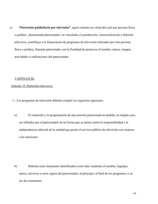 “Patrocinio publicitario por televisión”, aquel contrato en virtud del cual una persona física

e)

o jurídica , denominada patrocinador, no vinculada a la producción, comercialización o difusión
televisiva, contribuye a la financiación de programas de televisión realizados por otra persona,
física o jurídica, llamada patrocinado, con la finalidad de promover el nombre, marca, imagen,
actividades o realizaciones del patrocinador.

CAPITULO III.
Artículo 15. Patrocinio televisivo.

1.- Los programas de televisión deberán cumplir los requisitos siguientes:

a)

El contenido y la programación de una emisión patrocinada no podrán, en ningún caso,
ser influidos por el patrocinador de tal forma que se atente contra la responsabilidad y la
independencia editorial de la entidad que preste el servicio público de televisión con respecto
a las emisiones.

b)

Deberán estar claramente identificados como tales mediante el nombre, logotipo,
marca, servicios u otros signos del patrocinador, al principio, al final de los programas, o en
los dos momentos.

64

 