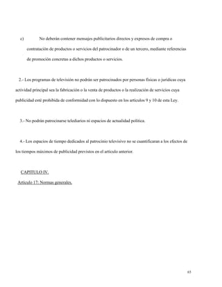 c)

No deberán contener mensajes publicitarios directos y expresos de compra o
contratación de productos o servicios del patrocinador o de un tercero, mediante referencias
de promoción concretas a dichos productos o servicios.

2.- Los programas de televisión no podrán ser patrocinados por personas físicas o jurídicas cuya
actividad principal sea la fabricación o la venta de productos o la realización de servicios cuya
publicidad esté prohibida de conformidad con lo dispuesto en los artículos 9 y 10 de esta Ley.

3.- No podrán patrocinarse telediarios ni espacios de actualidad política.

4.- Los espacios de tiempo dedicados al patrocinio televisivo no se cuantificaran a los efectos de
los tiempos máximos de publicidad previstos en el artículo anterior.

CAPITULO IV.
Artículo 17: Normas generales.

65

 