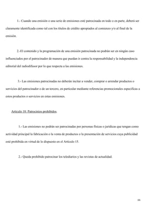 1.- Cuando una emisión o una serie de emisiones esté patrocinada en todo o en parte, deberá ser
claramente identificada como tal con los títulos de crédito apropiados al comienzo y/o al final de la
emisión.

2.-El contenido y la programación de una emisión patrocinada no podrán ser en ningún caso
influenciados por el patrocinador de manera que puedan ir contra la responsabilidad y la independencia
editorial del radiodifusor por lo que respecta a las emisiones.

3.- Las emisiones patrocinadas no deberán incitar a vender, comprar o arrendar productos o
servicios del patrocinador o de un tercero, en particular mediante referencias promocionales especificas a
estos productos o servicios en estas emisiones.

Artículo 18: Patrocinios prohibidos.

1.- Las emisiones no podrán ser patrocinadas por personas físicas o jurídicas que tengan como
actividad principal la fabricación o la venta de productos o la presentación de servicios cuya publicidad
esté prohibida en virtud de lo dispuesto en el Artículo 15.

2.- Queda prohibido patrocinar los telediarios y las revistas de actualidad.

66

 