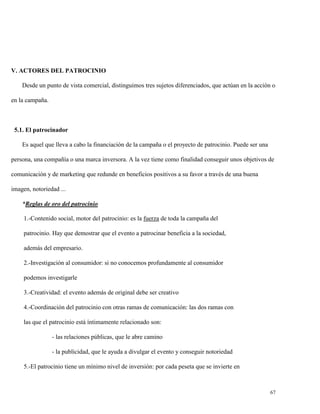 V. ACTORES DEL PATROCINIO
Desde un punto de vista comercial, distinguimos tres sujetos diferenciados, que actúan en la acción o
en la campaña.

5.1. El patrocinador
Es aquel que lleva a cabo la financiación de la campaña o el proyecto de patrocinio. Puede ser una
persona, una compañía o una marca inversora. A la vez tiene como finalidad conseguir unos objetivos de
comunicación y de marketing que redunde en beneficios positivos a su favor a través de una buena
imagen, notoriedad ...
*Reglas de oro del patrocinio
1.-Contenido social, motor del patrocinio: es la fuerza de toda la campaña del
patrocinio. Hay que demostrar que el evento a patrocinar beneficia a la sociedad,
además del empresario.
2.-Investigación al consumidor: si no conocemos profundamente al consumidor
podemos investigarle
3.-Creatividad: el evento además de original debe ser creativo
4.-Coordinación del patrocinio con otras ramas de comunicación: las dos ramas con
las que el patrocinio está íntimamente relacionado son:
- las relaciones públicas, que le abre camino
- la publicidad, que le ayuda a divulgar el evento y conseguir notoriedad
5.-El patrocinio tiene un mínimo nivel de inversión: por cada peseta que se invierte en

67

 