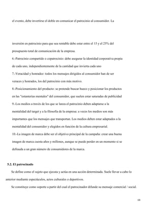 el evento, debe invertirse el doble en comunicar el patrocinio al consumidor. La

inversión en patrocinio para que sea rentable debe estar entre el 15 y el 25% del
presupuesto total de comunicación de la empresa.
6.-Patrocinio compartido o copatrocinio: debe asegurar la identidad corporativa propia
de cada uno, independientemente de la cantidad que invierta cada uno
7.-Veracidad y honradez: todos los mensajes dirigidos al consumidor han de ser
veraces y honrados, los del patrocinio con más motivo.
8.-Posicionamiento del producto: se pretende buscar hueco y posicionar los productos
en las "estanterías mentales" del consumidor, que suelen estar saturadas de publicidad
9.-Los medios a través de los que se lanza el patrocinio deben adaptarse a la
mentalidad del target y a la filosofía de la empresa: a veces los medios son más
importantes que los mensajes que transportan. Los medios deben estar adaptados a la
mentalidad del consumidor y elegidos en función de la cultura empresarial.
10.-La imagen de marca debe ser el objetivo principal de la campaña: crear una buena
imagen de marca cuesta años y millones, aunque se puede perder en un momento si se
defrauda a un gran número de consumidores de la marca.

5.2. El patrocinado
Se define como el sujeto que ejecuta y actúa en una acción determinada. Suele llevar a cabo lo
anterior mediante espectáculos, actos culturales o deportivos.
Se constituye como soporte a partir del cual el patrocinador difunde su mensaje comercial / social.

68

 
