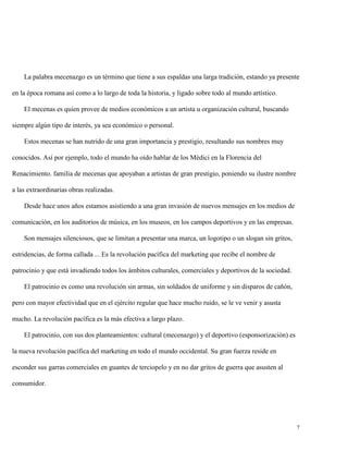 La palabra mecenazgo es un término que tiene a sus espaldas una larga tradición, estando ya presente
en la época romana así como a lo largo de toda la historia, y ligado sobre todo al mundo artístico.
El mecenas es quien provee de medios económicos a un artista u organización cultural, buscando
siempre algún tipo de interés, ya sea económico o personal.
Estos mecenas se han nutrido de una gran importancia y prestigio, resultando sus nombres muy
conocidos. Así por ejemplo, todo el mundo ha oído hablar de los Médici en la Florencia del
Renacimiento. familia de mecenas que apoyaban a artistas de gran prestigio, poniendo su ilustre nombre
a las extraordinarias obras realizadas.
Desde hace unos años estamos asistiendo a una gran invasión de nuevos mensajes en los medios de
comunicación, en los auditorios de música, en los museos, en los campos deportivos y en las empresas.
Son mensajes silenciosos, que se limitan a presentar una marca, un logotipo o un slogan sin gritos,
estridencias, de forma callada ... Es la revolución pacífica del marketing que recibe el nombre de
patrocinio y que está invadiendo todos los ámbitos culturales, comerciales y deportivos de la sociedad.
El patrocinio es como una revolución sin armas, sin soldados de uniforme y sin disparos de cañón,
pero con mayor efectividad que en el ejército regular que hace mucho ruido, se le ve venir y asusta
mucho. La revolución pacífica es la más efectiva a largo plazo.
El patrocinio, con sus dos planteamientos: cultural (mecenazgo) y el deportivo (esponsorización) es
la nueva revolución pacífica del marketing en todo el mundo occidental. Su gran fuerza reside en
esconder sus garras comerciales en guantes de terciopelo y en no dar gritos de guerra que asusten al
consumidor.

7

 