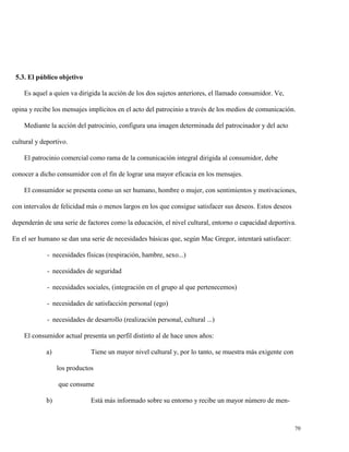 5.3. El público objetivo
Es aquel a quien va dirigida la acción de los dos sujetos anteriores, el llamado consumidor. Ve,
opina y recibe los mensajes implícitos en el acto del patrocinio a través de los medios de comunicación.
Mediante la acción del patrocinio, configura una imagen determinada del patrocinador y del acto
cultural y deportivo.
El patrocinio comercial como rama de la comunicación integral dirigida al consumidor, debe
conocer a dicho consumidor con el fin de lograr una mayor eficacia en los mensajes.
El consumidor se presenta como un ser humano, hombre o mujer, con sentimientos y motivaciones,
con intervalos de felicidad más o menos largos en los que consigue satisfacer sus deseos. Estos deseos
dependerán de una serie de factores como la educación, el nivel cultural, entorno o capacidad deportiva.
En el ser humano se dan una serie de necesidades básicas que, según Mac Gregor, intentará satisfacer:
- necesidades físicas (respiración, hambre, sexo...)
- necesidades de seguridad
- necesidades sociales, (integración en el grupo al que pertenecemos)
- necesidades de satisfacción personal (ego)
- necesidades de desarrollo (realización personal, cultural ...)
El consumidor actual presenta un perfil distinto al de hace unos años:
a)

Tiene un mayor nivel cultural y, por lo tanto, se muestra más exigente con
los productos
que consume

b)

Está más informado sobre su entorno y recibe un mayor número de men-

70

 