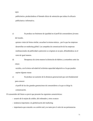 sajes
publicitarios, produciéndose el llamado efecto de saturación que reduce la eficacia
publicitaria e informativa.

c)

Se produce un fenómeno de igualdad en el perfil de consumidores jóvenes
del mundo,
quienes visten de forma similar, escuchan la misma música... por lo que las empresas
desarrollan un marketing global. Las campañas de comunicación de las empresas
multinacionales de publicidad o patrocinio se originan en un país, difundiéndose en el
resto de igual manera.

d)

Desaparece de cierta manera la distinción de hábitos y costumbres entre las
clases
sociales, con la única salvedad de la distinta capacidad adquisitiva a la que pueden
aspirar algunas masas

e)

Se produce un aumento de la distancia generacional que será fundamental
para conocer
el perfil de las dos grandes generaciones de consumidores a la que se dirige la
comunicación.

El consumidor del futuro se prevé que presente las siguientes características:
- usuario de la tarjeta de crédito, del ordenador y otros avances
- tendencia importante a la globalización del marketing
- importancia que concede a su confort real y no tanto por el valor de sus pertenencias

71

 