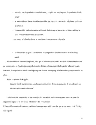 - huirá del uso de productos estandarizados y exigirá una amplia gama de productos donde
elegir
- se producirá una liberación del consumidor con respecto a los tabúes religiosos, políticos
y sexuales
- el consumidor recibirá una educación más dinámica y se potenciará la observación y la
vida comunitaria entre los estudiantes
- un mayor nivel cultural que se manifestará en una mayor exigencia

- el consumidor exigirá a las empresas su compromiso en una dinámica de marketing
social.
No se trata de un consumidor pasivo, sino que el consumidor es capaz de llevar a cabo una selección
de los mensajes en función de sus condicionantes de tipo cultural, necesidades, poder adquisitivo, etc.
Por tanto, la subjetividad condiciona la percepción de esos mensajes y la información que se transmite en
ellos.
Según la opinión de Kappler:
La gente tiende a exponerse a aquellas comunicaciones de masas que están de acuerdo con sus
intereses y actitudes existentes".

La información transmitida en los mensajes del patrocinio tendrá una mayor o menor aceptación
según satisfaga o no la necesidad informativa del consumidor.
Existen diferentes modelos de recepción del mensaje comercial, entre los que se encuentra el de Cooley,
que supone:

72

 