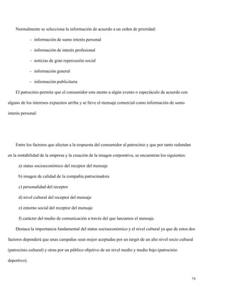 Normalmente se selecciona la información de acuerdo a un orden de prioridad:
- información de sumo interés personal
- información de interés profesional
- noticias de gran repercusión social
- información general
- información publicitaria
El patrocinio permite que el consumidor este atento a algún evento o espectáculo de acuerdo con
alguno de los intereses expuestos arriba y se lleve el mensaje comercial como información de sumo
interés personal.

Entre los factores que afectan a la respuesta del consumidor al patrocinio y que por tanto redundan
en la rentabilidad de la empresa y la creación de la imagen corporativa, se encuentran los siguientes:
a) status socioeconómico del receptor del mensaje
b) imagen de calidad de la compañía patrocinadora
c) personalidad del receptor
d) nivel cultural del receptor del mensaje
e) entorno social del receptor del mensaje
f) carácter del medio de comunicación a través del que lanzamos el mensaje.
Destaca la importancia fundamental del status socioeconómico y el nivel cultural ya que de estos dos
factores dependerá que unas campañas sean mejor aceptadas por un target de un alto nivel socio cultural
(patrocinio cultural) y otras por un público objetivo de un nivel medio y medio bajo (patrocinio
deportivo).

74

 