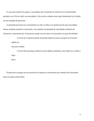Es necesario analizar los gustos y necesidades del consumidor en relación con un determinado
producto con el fin de cubrir sus necesidades. Esta acción se plantea como algo fundamental en el diseño
de una campaña de patrocinio.
La demanda que hacen los consumidores no sólo se refiere a la satisfacción de unas necesidades
básicas mediante productos comerciales, sino también una demanda de necesidades culturales de
formación y entretenimiento. El patrocinio puede moverse hacia el consumidor con gran flexibilidad:
-

A través de la esponsorización de pruebas deportivas para conseguir movimientos
rápidos en
muy poco tiempo

-

A través del mecenazgo cultural con una rapidez moderada y unos objetivos a medio y
largo
plazo.

El patrocinio consigue un movimiento de la empresa al consumidor pero también del consumidor
hacia la empresa (feed back).

75

 