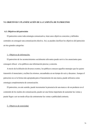 VI. OBJETIVOS Y PLANIFICACIÓN DE LA CAMPAÑA DE PATROCINIO

6.1. Objetivos del patrocinio
El patrocinio como toda estrategia comunicativa, tiene unos objetivos concretos y definidos
centrados en conseguir una comunicación efectiva. Así, se pueden clasificar los objetivos del patrocinio
en tres grandes categorías:

1 - Objetivos de información.
El patrocinio de los acontecimientos socialmente relevantes puede servir a los anunciantes para
conseguir ofrecer a los públicos una información precisa y concreta.
A través de la difusión de diversos eventos, los públicos conocen aquellos mensajes que les quiere
transmitir el anunciante y reciben los mismos, encuadrados en un tiempo de ocio y descanso. Aunque el
patrocinio no es la forma más apropiada para el lanzamiento de una marca, puede utilizarse como
estrategia complementaria de comunicación.
El patrocinio, en este sentido, puede incrementar la presencia de una marca o de un producto en el
contenido de los medios de comunicación, puede ser una forma importante de aumentar las ventas y
puede llegar a ser un modo eficaz de contrarrestar las ventas o publicidad contraria.

2 - Objetivos de notoriedad.

76

 