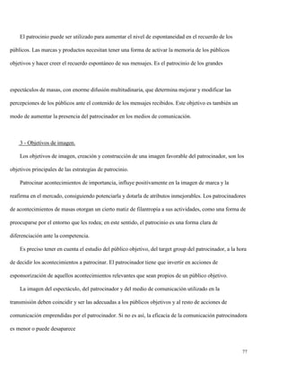 El patrocinio puede ser utilizado para aumentar el nivel de espontaneidad en el recuerdo de los
públicos. Las marcas y productos necesitan tener una forma de activar la memoria de los públicos
objetivos y hacer creer el recuerdo espontáneo de sus mensajes. Es el patrocinio de los grandes

espectáculos de masas, con enorme difusión multitudinaria, que determina mejorar y modificar las
percepciones de los públicos ante el contenido de los mensajes recibidos. Este objetivo es también un
modo de aumentar la presencia del patrocinador en los medios de comunicación.

3 - Objetivos de imagen.
Los objetivos de imagen, creación y construcción de una imagen favorable del patrocinador, son los
objetivos principales de las estrategias de patrocinio.
Patrocinar acontecimientos de importancia, influye positivamente en la imagen de marca y la
reafirma en el mercado, consiguiendo potenciarla y dotarla de atributos inmejorables. Los patrocinadores
de acontecimientos de masas otorgan un cierto matiz de filantropía a sus actividades, como una forma de
preocuparse por el entorno que les rodea; en este sentido, el patrocinio es una forma clara de
diferenciación ante la competencia.
Es preciso tener en cuenta el estudio del público objetivo, del target group del patrocinador, a la hora
de decidir los acontecimientos a patrocinar. El patrocinador tiene que invertir en acciones de
esponsorización de aquellos acontecimientos relevantes que sean propios de un público objetivo.
La imagen del espectáculo, del patrocinador y del medio de comunicación utilizado en la
transmisión deben coincidir y ser las adecuadas a los públicos objetivos y al resto de acciones de
comunicación emprendidas por el patrocinador. Si no es así, la eficacia de la comunicación patrocinadora
es menor o puede desaparece

77

 