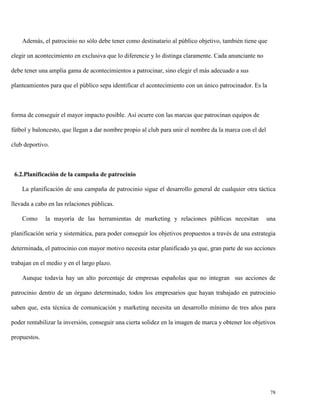 Además, el patrocinio no sólo debe tener como destinatario al público objetivo, también tiene que
elegir un acontecimiento en exclusiva que lo diferencie y lo distinga claramente. Cada anunciante no
debe tener una amplia gama de acontecimientos a patrocinar, sino elegir el más adecuado a sus
planteamientos para que el público sepa identificar el acontecimiento con un único patrocinador. Es la

forma de conseguir el mayor impacto posible. Así ocurre con las marcas que patrocinan equipos de
fútbol y baloncesto, que llegan a dar nombre propio al club para unir el nombre da la marca con el del
club deportivo.

6.2.Planificación de la campaña de patrocinio
La planificación de una campaña de patrocinio sigue el desarrollo general de cualquier otra táctica
llevada a cabo en las relaciones públicas.
Como

la mayoría de las herramientas de marketing y relaciones públicas necesitan

una

planificación seria y sistemática, para poder conseguir los objetivos propuestos a través de una estrategia
determinada, el patrocinio con mayor motivo necesita estar planificado ya que, gran parte de sus acciones
trabajan en el medio y en el largo plazo.
Aunque todavía hay un alto porcentaje de empresas españolas que no integran sus acciones de
patrocinio dentro de un órgano determinado, todos los empresarios que hayan trabajado en patrocinio
saben que, esta técnica de comunicación y marketing necesita un desarrollo mínimo de tres años para
poder rentabilizar la inversión, conseguir una cierta solidez en la imagen de marca y obtener los objetivos
propuestos.

78

 
