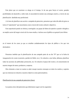 Este plazo que en ocasiones se alarga en el tiempo, le da una gran fuerza al sector, grandes
posibilidades de desarrollo y sobre todo, la necesidad de montar una estrategia creativa, a través de una
planificación detallada muy profesional.
A la hora de planificar una acción o campaña de patrocinio, pensemos que toda ella debe de girar en
torno al “espectáculo” que necesitamos crear a través del evento cultural o deportivo.
Este espectáculo puede ser elitista y restringido a un grupo de líderes de opinión o puede ir dirigido a
un amplio sector del target a través de los mass-media, o incluso eses al público en general (este último

en el menor de los casos ya que se estudian cuidadosamente los tipos de público a los que van
destinados).

Pensemos también que la planificación de una campaña parte de un día “D” que es la fecha de
inauguración de evento (concierto, partido de fútbol, etc.). En relación a esta fecha, debemos planificar
todas las acciones de publicidad, promoción, etc. En relación al apoyo del evento y al conocimiento de
nuestra imagen de marca, productos y empresa.
Otro elemento a tener en cuenta es saber encajar nuestros mensajes en todos los medios y soportes
que nos interesen en relación a nuestros objetivos como patrocinadores.

Planificación de una campaña de patrocinio (fases)

Los puntos clave del patrocinio que deberíamos seguir son los siguientes:

79

 