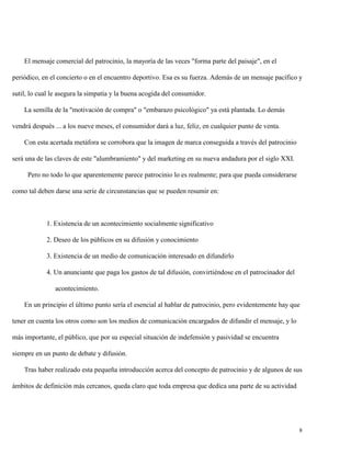 El mensaje comercial del patrocinio, la mayoría de las veces "forma parte del paisaje", en el
periódico, en el concierto o en el encuentro deportivo. Esa es su fuerza. Además de un mensaje pacífico y
sutil, lo cual le asegura la simpatía y la buena acogida del consumidor.
La semilla de la "motivación de compra" o "embarazo psicológico" ya está plantada. Lo demás
vendrá después ... a los nueve meses, el consumidor dará a luz, feliz, en cualquier punto de venta.
Con esta acertada metáfora se corrobora que la imagen de marca conseguida a través del patrocinio
será una de las claves de este "alumbramiento" y del marketing en su nueva andadura por el siglo XXI.
Pero no todo lo que aparentemente parece patrocinio lo es realmente; para que pueda considerarse
como tal deben darse una serie de circunstancias que se pueden resumir en:

1. Existencia de un acontecimiento socialmente significativo
2. Deseo de los públicos en su difusión y conocimiento
3. Existencia de un medio de comunicación interesado en difundirlo
4. Un anunciante que paga los gastos de tal difusión, convirtiéndose en el patrocinador del
acontecimiento.
En un principio el último punto sería el esencial al hablar de patrocinio, pero evidentemente hay que
tener en cuenta los otros como son los medios de comunicación encargados de difundir el mensaje, y lo
más importante, el público, que por su especial situación de indefensión y pasividad se encuentra
siempre en un punto de debate y difusión.
Tras haber realizado esta pequeña introducción acerca del concepto de patrocinio y de algunos de sus
ámbitos de definición más cercanos, queda claro que toda empresa que dedica una parte de su actividad

8

 