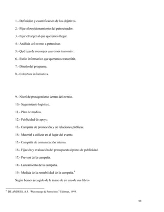 1.- Definición y cuantificación de los objetivos.
2.- Fijar el posicionamiento del patrocinador.
3.- Fijar el target al que queremos llegar.
4.- Análisis del evento a patrocinar.
5.- Qué tipo de mensajes queremos transmitir.
6.- Estilo informativo que queremos transmitir.
7.- Diseño del programa.
8.- Cobertura informativa.

9.- Nivel de protagonismo dentro del evento.
10.- Seguimiento logístico.
11.- Plan de medios.
12.- Publicidad de apoyo.
13.- Campaña de promoción y de relaciones públicas.
14.- Material a utilizar en el lugar del evento.
15.- Campaña de comunicación interna.
16.- Fijación y evaluación del presupuesto óptimo de publicidad.
17.- Pre-test de la campaña.
18.- Lanzamiento de la campaña.
19.- Medida de la rentabilidad de la campaña.9
Según hemos recogido de la mano de en uno de sus libros.

9

DE ANDRES, A.J. “Mecenazgo & Patrocinio.” Editmax, 1993.

80

 