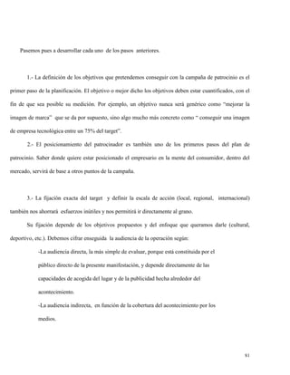 Pasemos pues a desarrollar cada uno de los pasos anteriores.

1.- La definición de los objetivos que pretendemos conseguir con la campaña de patrocinio es el
primer paso de la planificación. El objetivo o mejor dicho los objetivos deben estar cuantificados, con el
fin de que sea posible su medición. Por ejemplo, un objetivo nunca será genérico como “mejorar la
imagen de marca” que se da por supuesto, sino algo mucho más concreto como “ conseguir una imagen
de empresa tecnológica entre un 75% del target”.
2.- El posicionamiento del patrocinador es también uno de los primeros pasos del plan de
patrocinio. Saber donde quiere estar posicionado el empresario en la mente del consumidor, dentro del
mercado, servirá de base a otros puntos de la campaña.

3.- La fijación exacta del target y definir la escala de acción (local, regional, internacional)
también nos ahorrará esfuerzos inútiles y nos permitirá ir directamente al grano.
Su fijación depende de los objetivos propuestos y del enfoque que queramos darle (cultural,
deportivo, etc.). Debemos cifrar enseguida la audiencia de la operación según:
-La audiencia directa, la más simple de evaluar, porque está constituida por el
público directo de la presente manifestación, y depende directamente de las
capacidades de acogida del lugar y de la publicidad hecha alrededor del
acontecimiento.
-La audiencia indirecta, en función de la cobertura del acontecimiento por los
medios.

81

 