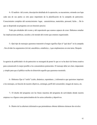 4.- El análisis del evento, descripción detallada de la operación, su mecanismo, mirando con lupa
cada una de sus partes es otro paso importante de la planificación de la campaña de patrocinio.
Conocimiento completo del acontecimiento: lugar, características, materiales, personal, fecha ... De lo
que se desprende un programa con un itinerario preciso.
Todo gira alrededor del evento y del espectáculo que seamos capaces de crear. Debemos estudiar
las implicaciones políticas, sociales y de merado del evento que estamos organizando.

5.- Qué tipo de mensajes queremos transmitir al target significa fijar el “qué decir” en la campaña
. Sin olvidar los argumentos (trivial, anecdótico, estadístico...) que emplearemos en esta tarea. Después

la agencia de publicidad o la de patrocinio se encargará de poner lo que se va ha decir de forma creativa
para comunicarlo lo mejor posible a los consumidores potenciales. El mensaje debe ser claro, impactante
y simple para que el público reciba sin distorsión aquello que queremos mostrarle.

6.- Debemos fijar el “estilo” (culto, dinámico, espontáneo...) informativo que queremos imprimir
a los mensajes, en función de nuestro objetivos, estrategia, perfil del consumidor, imagen de marca, etc.

7.- El diseño del programa son las líneas maestras del programa de actividades donde nuestra
empresa va a figurar como patrocinadora de los actos culturales y deportivos.

8.- Dentro de la cobertura informativa que pretendemos obtener debemos destacar dos niveles:

82

 