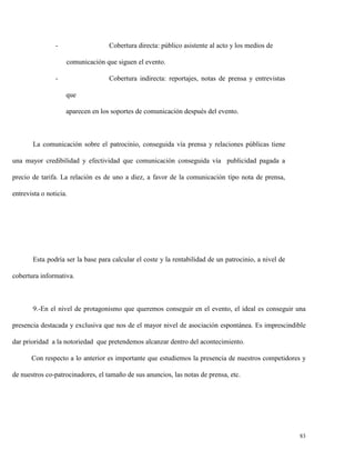 -

Cobertura directa: público asistente al acto y los medios de
comunicación que siguen el evento.

-

Cobertura indirecta: reportajes, notas de prensa y entrevistas
que
aparecen en los soportes de comunicación después del evento.

La comunicación sobre el patrocinio, conseguida vía prensa y relaciones públicas tiene
una mayor credibilidad y efectividad que comunicación conseguida vía publicidad pagada a
precio de tarifa. La relación es de uno a diez, a favor de la comunicación tipo nota de prensa,
entrevista o noticia.

Esta podría ser la base para calcular el coste y la rentabilidad de un patrocinio, a nivel de
cobertura informativa.

9.-En el nivel de protagonismo que queremos conseguir en el evento, el ideal es conseguir una
presencia destacada y exclusiva que nos de el mayor nivel de asociación espontánea. Es imprescindible
dar prioridad a la notoriedad que pretendemos alcanzar dentro del acontecimiento.
Con respecto a lo anterior es importante que estudiemos la presencia de nuestros competidores y
de nuestros co-patrocinadores, el tamaño de sus anuncios, las notas de prensa, etc.

83

 