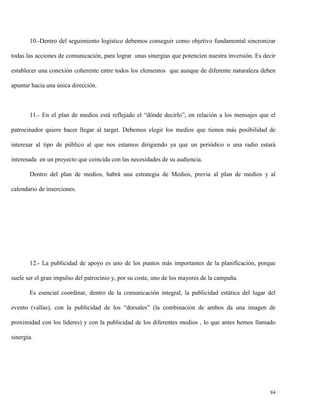 10.-Dentro del seguimiento logístico debemos conseguir como objetivo fundamental sincronizar
todas las acciones de comunicación, para lograr unas sinergias que potencien nuestra inversión. Es decir
establecer una conexión coherente entre todos los elementos que aunque de diferente naturaleza deben
apuntar hacia una única dirección.

11.- En el plan de medios está reflejado el “dónde decirlo”, en relación a los mensajes que el
patrocinador quiere hacer llegar al target. Debemos elegir los medios que tienen más posibilidad de
interesar al tipo de público al que nos estamos dirigiendo ya que un periódico o una radio estará
interesada en un proyecto que coincida con las necesidades de su audiencia.
Dentro del plan de medios, habrá una estrategia de Medios, previa al plan de medios y al
calendario de inserciones.

12.- La publicidad de apoyo es uno de los puntos más importantes de la planificación, porque
suele ser el gran impulso del patrocinio y, por su coste, uno de los mayores de la campaña.
Es esencial coordinar, dentro de la comunicación integral, la publicidad estática del lugar del
evento (vallas), con la publicidad de los “dorsales” (la combinación de ambos da una imagen de
proximidad con los líderes) y con la publicidad de los diferentes medios , lo que antes hemos llamado
sinergia.

84

 