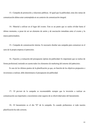 13.- Campaña de promoción y relaciones públicas. Al igual que la publicidad, estas dos ramas de
comunicación deben estar contemplada en un contexto de comunicación integral.

14.- Material a utilizar en el lugar del evento. Este es un punto que se sueles olvidar hasta el
último momento, a pesar de ser un elemento de unión y de asociación inmediata entre el evento y la
marca patrocinadora.

15.- Campaña de comunicación interna. Es necesario diseñar una campaña para comunicar en el
seno de la propia empresa el patrocinio.

16.- Fijación y evaluación del presupuesto óptimo de publicidad. Es importante que se realice de
forma profesional, teniendo en cuenta todos los elementos de marketing del entorno del patrocinio.
Es uno de los últimos puntos de la planificación ya que, en función de los objetivos propuestos e
inversiones a realizar, debe determinarse el presupuesto de publicidad.

17.- El pre-test de la campaña es recomendable siempre que la inversión a realizar en
comunicación sea importante y necesitemos estar seguros de se efectividad antes del lanzamiento.

18.- El lanzamiento es el día “D” de la campaña. Es cuando probaremos si toda nuestra
planificación ha sido correcta.

85

 