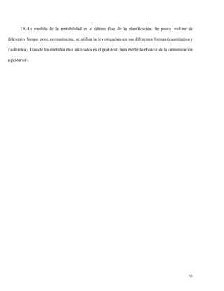 19.-La medida de la rentabilidad es el último fase de la planificación. Se puede realizar de
diferentes formas pero, normalmente, se utiliza la investigación en sus diferentes formas (cuantitativa y
cualitativa). Uno de los métodos más utilizados es el post-test, para medir la eficacia de la comunicación
a posteriori.

86

 