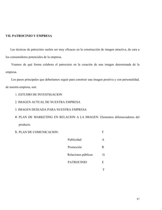 VII. PATROCINIO Y EMPRESA

Las técnicas de patrocinio suelen ser muy eficaces en la construcción de imagen atractiva, de cara a
los consumidores potenciales de la empresa.
Veamos de qué forma colabora el patrocinio en la creación de una imagen determinada de la
empresa.
Los pasos principales que deberíamos seguir para construir una imagen positiva y con personalidad,
de nuestra empresa, son:
1. ESTUDIO DE INVESTIGACION
2. IMAGEN ACTUAL DE NUESTRA EMPRESA
3. IMAGEN DESEADA PARA NUESTRA EMPRESA
4. PLAN DE MARKETING EN RELACION A LA IMAGEN: Elementos diferenciadores del
producto.
5. PLAN DE COMUNICACION:

T
Publicidad

A

Promoción

R

Relaciones públicas

G

PATROCINIO

E
T

87

 