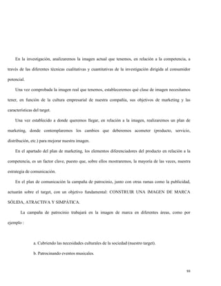 En la investigación, analizaremos la imagen actual que tenemos, en relación a la competencia, a
través de las diferentes técnicas cualitativas y cuantitativas de la investigación dirigida al consumidor
potencial.
Una vez comprobada la imagen real que tenemos, estableceremos qué clase de imagen necesitamos
tener, en función de la cultura empresarial de nuestra compañía, sus objetivos de marketing y las
características del target.
Una vez establecido a donde queremos llegar, en relación a la imagen, realizaremos un plan de
marketing, donde contemplaremos los cambios que deberemos acometer (producto, servicio,
distribución, etc.) para mejorar nuestra imagen.
En el apartado del plan de marketing, los elementos diferenciadores del producto en relación a la
competencia, es un factor clave, puesto que, sobre ellos mostraremos, la mayoría de las veces, nuestra
estrategia de comunicación.
En el plan de comunicación la campaña de patrocinio, junto con otras ramas como la publicidad,
actuarán sobre el target, con un objetivo fundamental: CONSTRUIR UNA IMAGEN DE MARCA
SÓLIDA, ATRACTIVA Y SIMPÁTICA.
La campaña de patrocinio trabajará en la imagen de marca en diferentes áreas, como por
ejemplo :

a. Cubriendo las necesidades culturales de la sociedad (nuestro target).
b. Patrocinando eventos musicales.

88

 