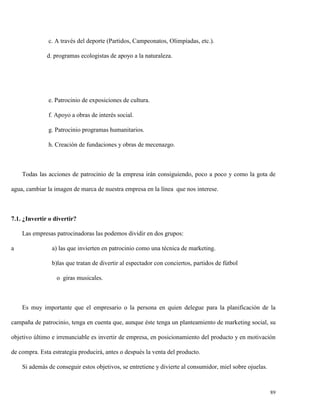 c. A través del deporte (Partidos, Campeonatos, Olimpíadas, etc.).
d. programas ecologistas de apoyo a la naturaleza.

e. Patrocinio de exposiciones de cultura.
f. Apoyo a obras de interés social.
g. Patrocinio programas humanitarios.
h. Creación de fundaciones y obras de mecenazgo.

Todas las acciones de patrocinio de la empresa irán consiguiendo, poco a poco y como la gota de
agua, cambiar la imagen de marca de nuestra empresa en la línea que nos interese.

7.1. ¿Invertir o divertir?
Las empresas patrocinadoras las podemos dividir en dos grupos:
a

a) las que invierten en patrocinio como una técnica de marketing.
b)las que tratan de divertir al espectador con conciertos, partidos de fútbol
o giras musicales.

Es muy importante que el empresario o la persona en quien delegue para la planificación de la
campaña de patrocinio, tenga en cuenta que, aunque éste tenga un planteamiento de marketing social, su
objetivo último e irrenunciable es invertir de empresa, en posicionamiento del producto y en motivación
de compra. Esta estrategia producirá, antes o después la venta del producto.
Si además de conseguir estos objetivos, se entretiene y divierte al consumidor, miel sobre ojuelas.

89

 