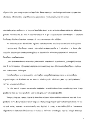 al patrocinio, gana una gran parte de beneficios. Darse a conocer mediante patrocinadores proporciona
abundante información a los públicos que reaccionarán positivamente, si el proceso es

adecuado, proyectando sobre la empresa beneficios, que a su vez se traducirán en respuestas adecuadas
para los consumidores. Se trata de un ciclo cerrado en el que si todo funciona correctamente se obtendrán
los fines y objetivos deseados, tanto para la empresa como para los públicos.
Por ello es necesario delimitar las hipótesis de trabajo sobre las que se sustenta esta investigación.
La primera de ellas, la más general y más principal, es comprobar si el patrocinio es la forma más
adecuada de conseguir una buena imagen de un determinado producto que reparte los posteriores
beneficios para la empresa.
Como primera hipótesis afirmamos, para después corroborarlo o desmentirlo, que el patrocinio es
una de las formas más eficaces para que una empresa consiga unos determinados beneficios a partir de
una idea de marca, de imagen.
Estos beneficios no se conseguirán a corto plazo ya que la imagen de marca no es inmediata,
requiere un proceso de adaptación por parte del público que irá asimilando poco a poco el producto o
servicio y sus características.
Por ello, invertir en patrocinar no debe responder a beneficios inmediatos, se debe esperar un tiempo
prudencial para que esos resultados sean lo más grandes y adecuados posible.
Tampoco hay que caer en el error de identificar el patrocinio con el lanzamiento al mercado de un
producto nuevo. Los productos recién surgidos deben pasar, para conseguir su hueco comercial, por una
serie de pasos y procesos encaminados al primer objetivo: la venta y la aceptación pública. Una vez que
el producto es medianamente conocido es cuando su patrocinio contribuye a crear esa imagen de marca

9

 
