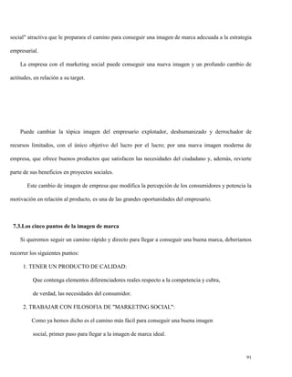 social" atractiva que le preparara el camino para conseguir una imagen de marca adecuada a la estrategia
empresarial.
La empresa con el marketing social puede conseguir una nueva imagen y un profundo cambio de
actitudes, en relación a su target.

Puede cambiar la tópica imagen del empresario explotador, deshumanizado y derrochador de
recursos limitados, con el único objetivo del lucro por el lucro; por una nueva imagen moderna de
empresa, que ofrece buenos productos que satisfacen las necesidades del ciudadano y, además, revierte
parte de sus beneficios en proyectos sociales.
Este cambio de imagen de empresa que modifica la percepción de los consumidores y potencia la
motivación en relación al producto, es una de las grandes oportunidades del empresario.

7.3.Los cinco puntos de la imagen de marca
Si queremos seguir un camino rápido y directo para llegar a conseguir una buena marca, deberíamos
recorrer los siguientes puntos:
1. TENER UN PRODUCTO DE CALIDAD:
Que contenga elementos diferenciadores reales respecto a la competencia y cubra,
de verdad, las necesidades del consumidor.
2. TRABAJAR CON FILOSOFIA DE "MARKETING SOCIAL":
Como ya hemos dicho es el camino más fácil para conseguir una buena imagen
social, primer paso para llegar a la imagen de marca ideal.

91

 